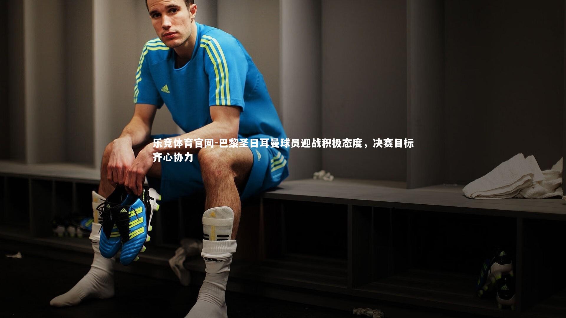 巴黎圣日耳曼球员迎战积极态度,决赛目标齐心协力