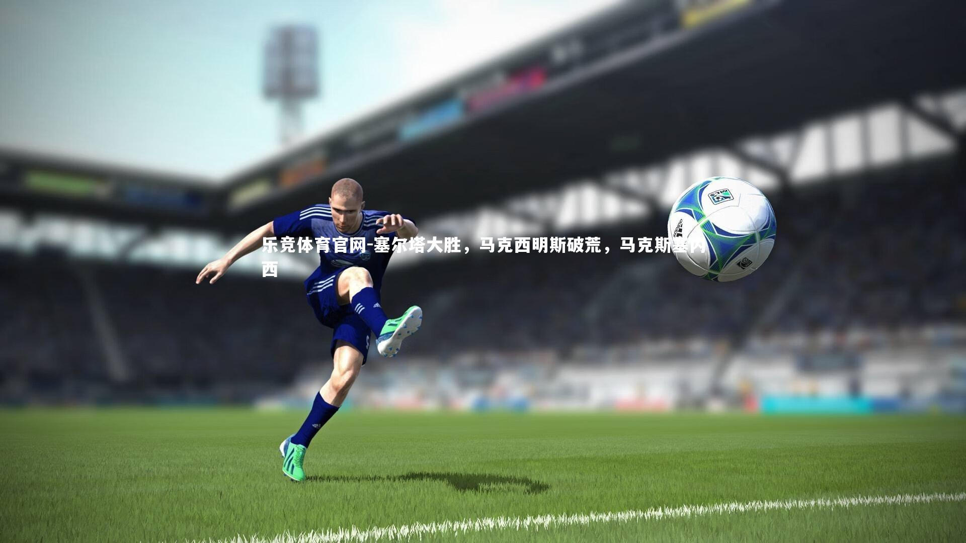 乐竞体育官网-塞尔塔大胜，马克西明斯破荒，马克斯塞内西